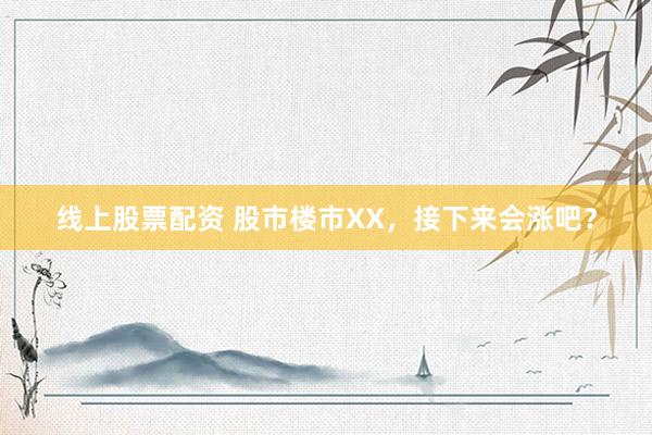 线上股票配资 股市楼市XX，接下来会涨吧？
