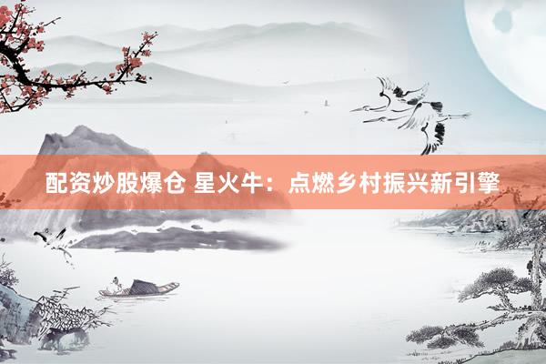 配资炒股爆仓 星火牛：点燃乡村振兴新引擎