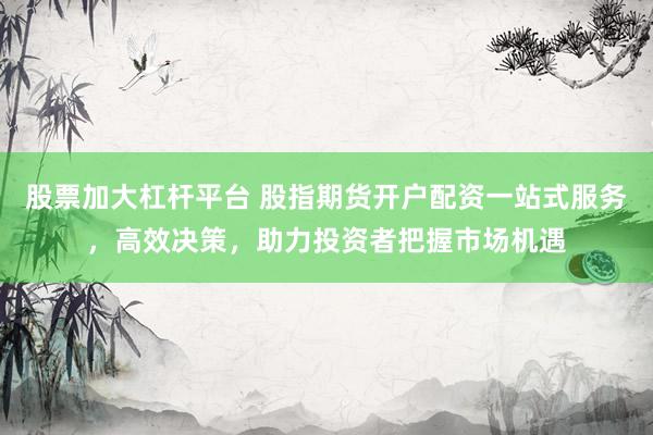 股票加大杠杆平台 股指期货开户配资一站式服务，高效决策，助力投资者把握市场机遇