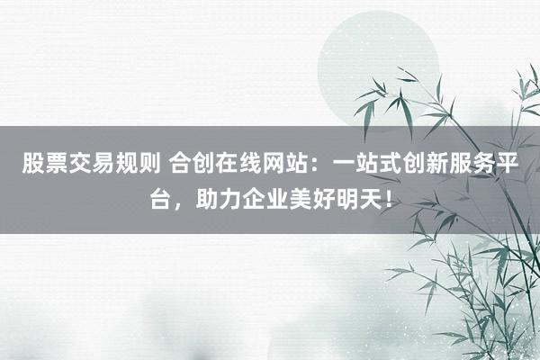 股票交易规则 合创在线网站：一站式创新服务平台，助力企业美好明天！