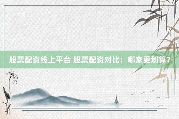 股票配资线上平台 股票配资对比：哪家更划算？