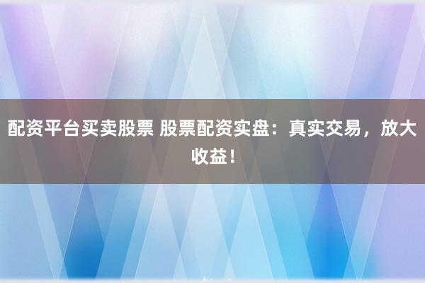 配资平台买卖股票 股票配资实盘：真实交易，放大收益！