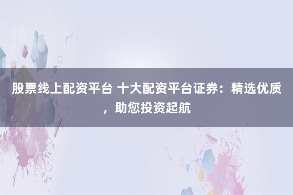 股票线上配资平台 十大配资平台证券：精选优质，助您投资起航