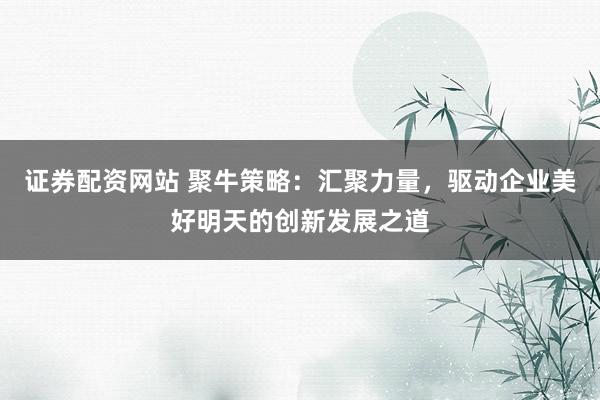 证券配资网站 聚牛策略：汇聚力量，驱动企业美好明天的创新发展之道