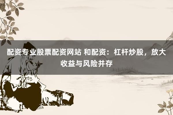 配资专业股票配资网站 和配资：杠杆炒股，放大收益与风险并存