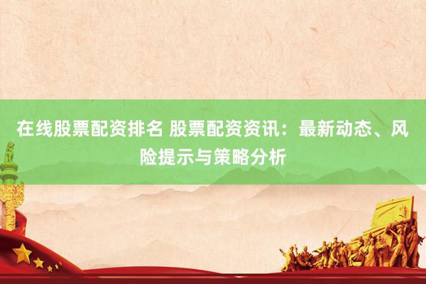 在线股票配资排名 股票配资资讯：最新动态、风险提示与策略分析