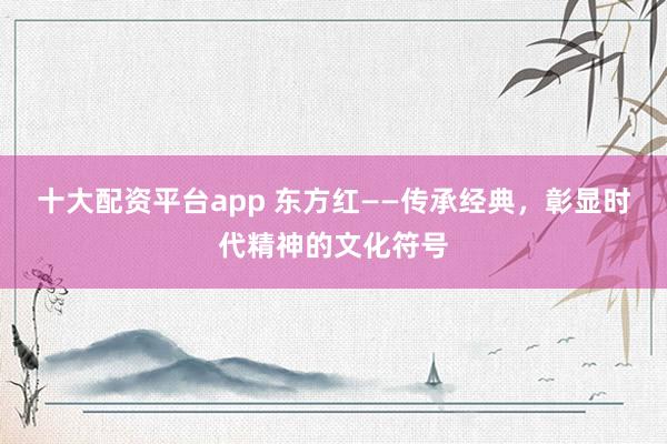 十大配资平台app 东方红——传承经典，彰显时代精神的文化符号
