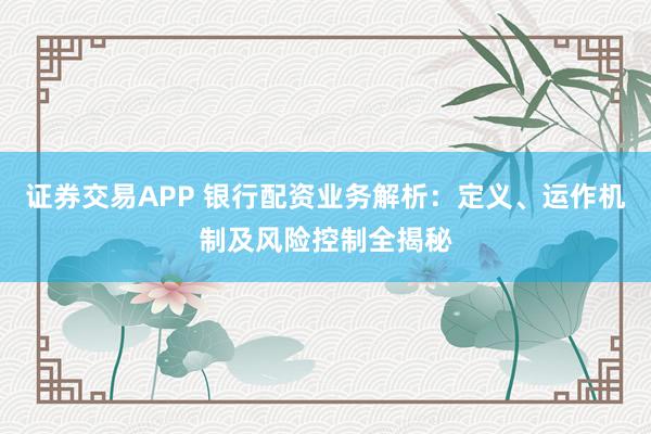 证券交易APP 银行配资业务解析：定义、运作机制及风险控制全揭秘