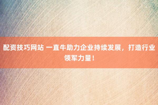 配资技巧网站 一直牛助力企业持续发展，打造行业领军力量！