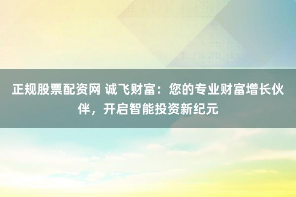 正规股票配资网 诚飞财富：您的专业财富增长伙伴，开启智能投资新纪元