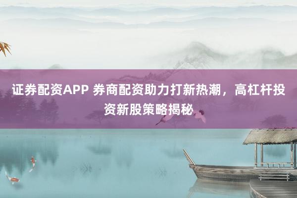 证券配资APP 券商配资助力打新热潮，高杠杆投资新股策略揭秘