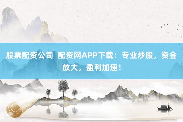 股票配资公司  配资网APP下载：专业炒股，资金放大，盈利加速！