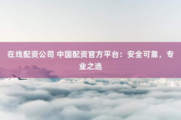 在线配资公司 中国配资官方平台：安全可靠，专业之选