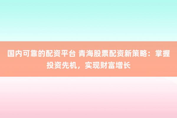 国内可靠的配资平台 青海股票配资新策略：掌握投资先机，实现财富增长