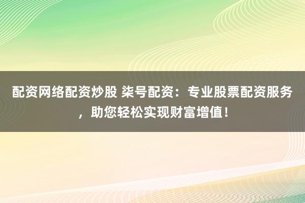 配资网络配资炒股 柒号配资：专业股票配资服务，助您轻松实现财富增值！