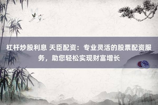 杠杆炒股利息 天臣配资：专业灵活的股票配资服务，助您轻松实现财富增长
