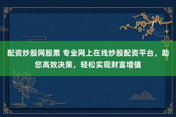 配资炒股网股票 专业网上在线炒股配资平台，助您高效决策，轻松实现财富增值