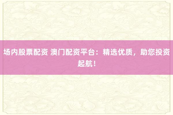 场内股票配资 澳门配资平台：精选优质，助您投资起航！