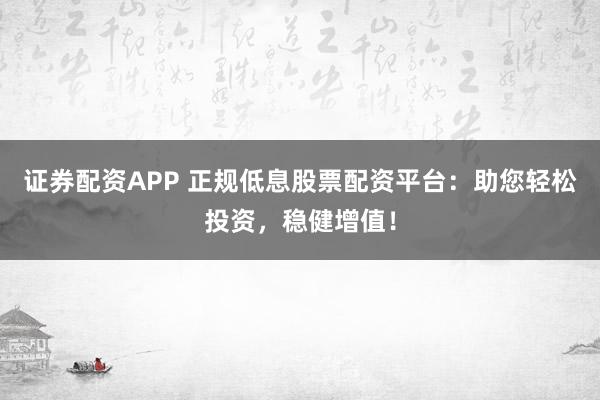 证券配资APP 正规低息股票配资平台：助您轻松投资，稳健增值！