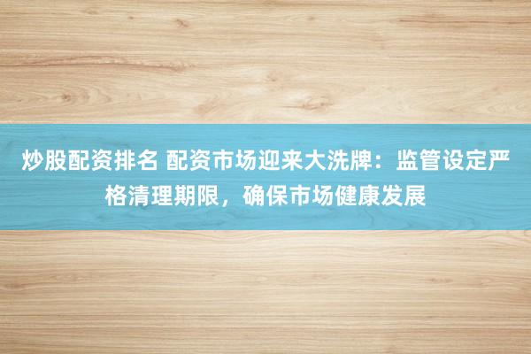 炒股配资排名 配资市场迎来大洗牌：监管设定严格清理期限，确保市场健康发展