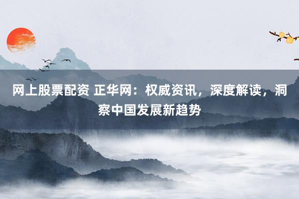 网上股票配资 正华网：权威资讯，深度解读，洞察中国发展新趋势