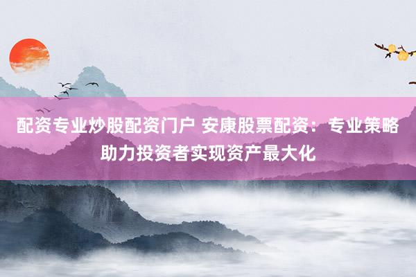 配资专业炒股配资门户 安康股票配资：专业策略助力投资者实现资产最大化