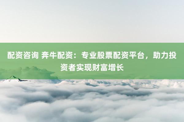 配资咨询 奔牛配资：专业股票配资平台，助力投资者实现财富增长