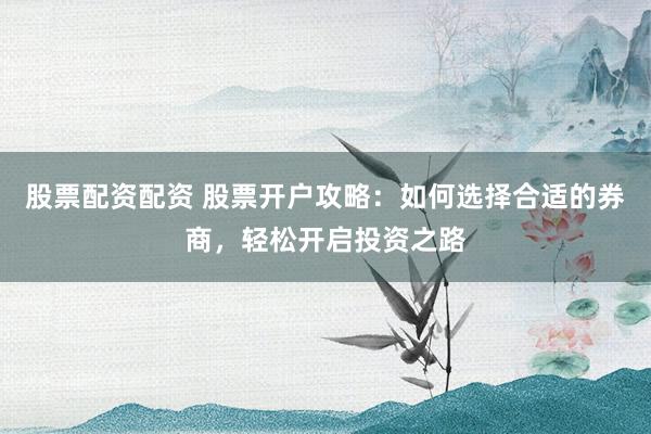 股票配资配资 股票开户攻略：如何选择合适的券商，轻松开启投资之路