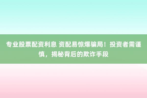 专业股票配资利息 资配易惊爆骗局！投资者需谨慎，揭秘背后的欺诈手段