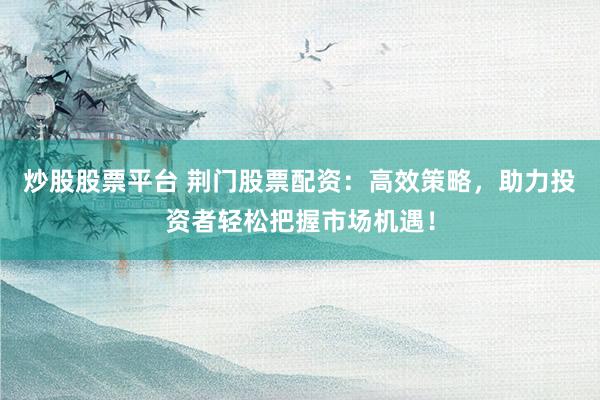 炒股股票平台 荆门股票配资：高效策略，助力投资者轻松把握市场机遇！
