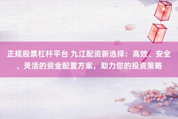 正规股票杠杆平台 九江配资新选择：高效、安全、灵活的资金配置方案，助力您的投资策略