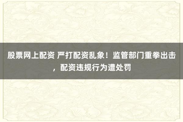 股票网上配资 严打配资乱象！监管部门重拳出击，配资违规行为遭处罚