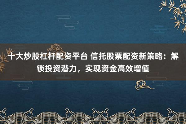 十大炒股杠杆配资平台 信托股票配资新策略：解锁投资潜力，实现资金高效增值