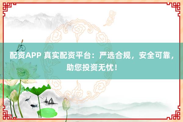 配资APP 真实配资平台：严选合规，安全可靠，助您投资无忧！