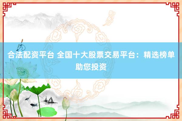 合法配资平台 全国十大股票交易平台：精选榜单助您投资