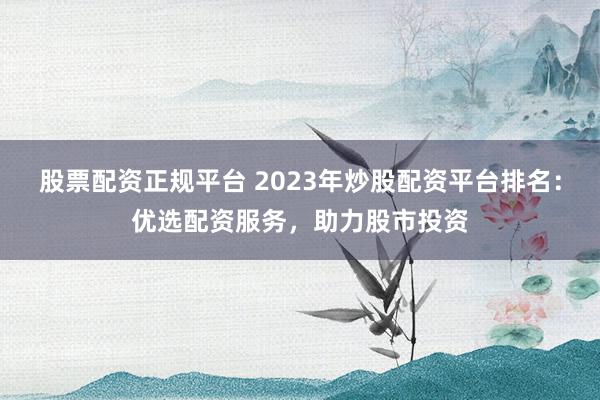 股票配资正规平台 2023年炒股配资平台排名：优选配资服务，助力股市投资