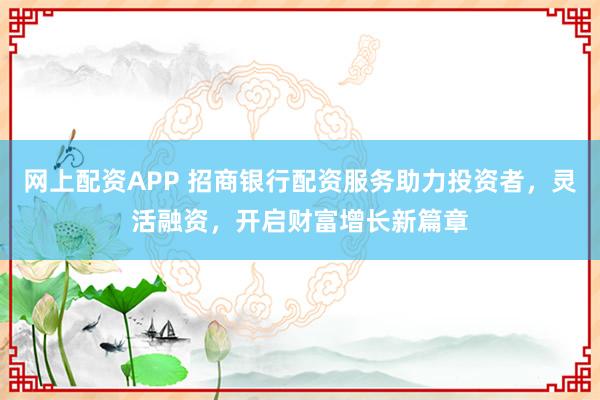 网上配资APP 招商银行配资服务助力投资者，灵活融资，开启财富增长新篇章