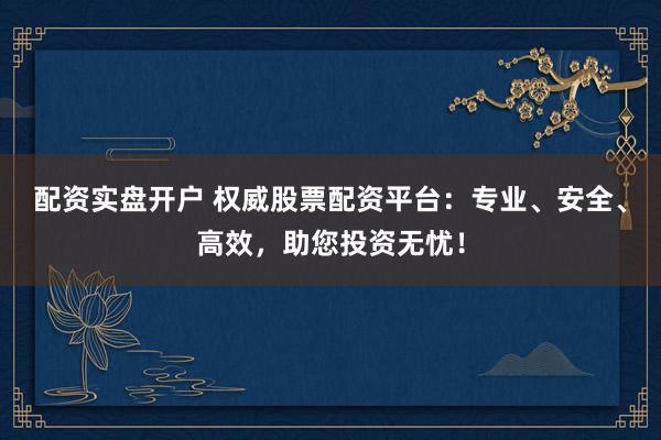 配资实盘开户 权威股票配资平台：专业、安全、高效，助您投资无忧！