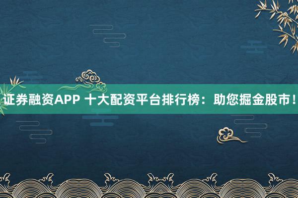 证券融资APP 十大配资平台排行榜：助您掘金股市！
