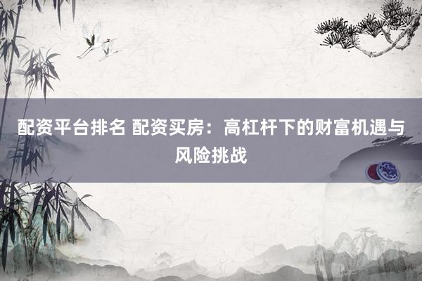 配资平台排名 配资买房：高杠杆下的财富机遇与风险挑战
