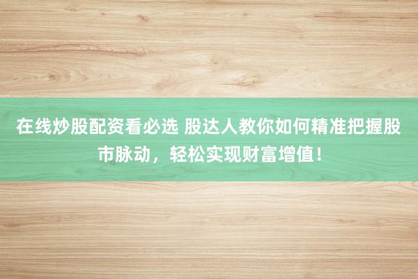 在线炒股配资看必选 股达人教你如何精准把握股市脉动，轻松实现财富增值！