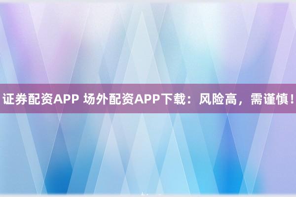 证券配资APP 场外配资APP下载：风险高，需谨慎！
