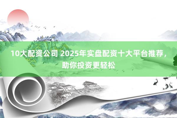 10大配资公司 2025年实盘配资十大平台推荐，助你投资更轻松