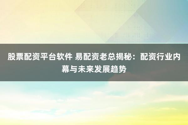 股票配资平台软件 易配资老总揭秘：配资行业内幕与未来发展趋势