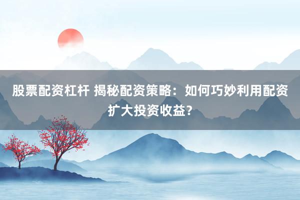 股票配资杠杆 揭秘配资策略：如何巧妙利用配资扩大投资收益？