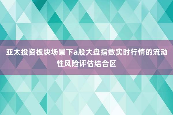 亚太投资板块场景下a股大盘指数实时行情的流动性风险评估结合区