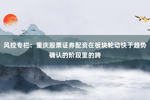风控专栏：重庆股票证券配资在板块轮动快于趋势确认的阶段里的跨