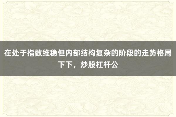 在处于指数维稳但内部结构复杂的阶段的走势格局下下，炒股杠杆公