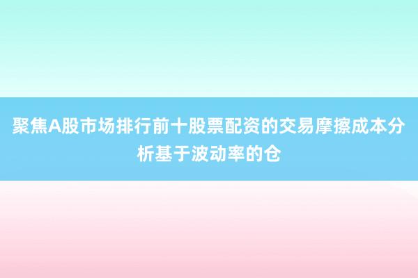 聚焦A股市场排行前十股票配资的交易摩擦成本分析基于波动率的仓