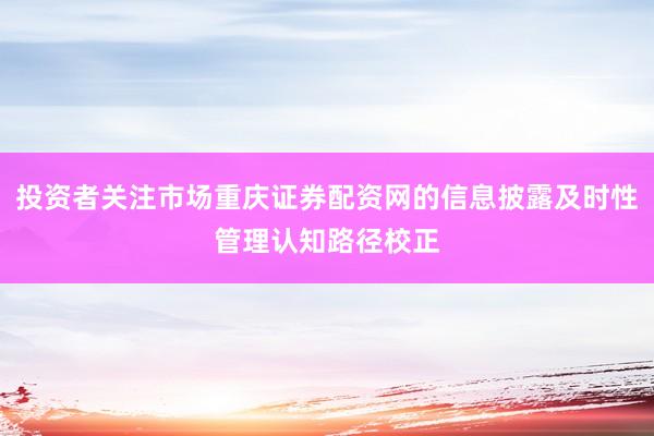 投资者关注市场重庆证券配资网的信息披露及时性管理认知路径校正